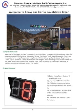 Shenzhen GuangAn Intelligent Traffic Technology Co., Ltd.
Contact: Ethan, Tel: 0755-83741334, Fax: 0755-83741334-8158, Mail: ethan@guangantech.com
Add: The 6th floor. B Building, jinshanlong industrial zone, Guanlan streets Xintang Village No. 1 , Shenzhen City, China
Welcome to know our traffic countdown timer
General information:
Product features:
Being perfectly shaped and swift movement of our organization, GuangAn are instrumental in offering a
qualitative range of Traffic signal Countdown Timers. The offered Traffic signal Countdown Timers are
manufactured by our professionals in compliance with international quality standards. Our provided
Traffic signal Countdown Timers are manufactured using the latest technology, innovative machines and
the finest components. Mainly used at roads, these Traffic signal Countdown Timers are tested on
various stringent parameters to ensure their quality.
1) Easley visible from a distance of
100 meters and more.
2) Long Life and Maintenance free.
3) LED for low power consumption.
4) Proven High efficiency and reliabil-
ity
5) Display blinks for 5 seconds at the
end of balance time to alert the
vehicles·
6) Compatible with standard Traffic
Controllers.
1
 