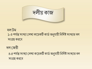 দলীয় কাজ
দল েম
দল প্লজরী
১-৩ পর্িন্ত সংখ্যা প্ললখ্া কলয়কটিকার্ি অনুর্ায়ী হনহদিষ্ট সংখ্যার বল
সংগ্রি করলব
৪-৫ পর্িন্ত সংখ্যা প্ললখ্া কলয়কটি কার্ি অনুর্ায়ী হনহদিষ্ট সংখ্যার বল
সংগ্রি করলব
 