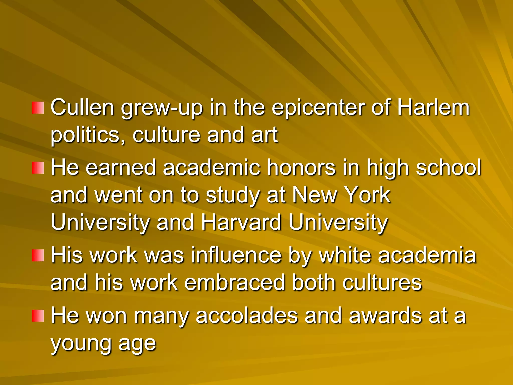 Cullen grew-up in the epicenter of Harlem
politics, culture and art
He earned academic honors in high school
and went on to study at New York
University and Harvard University
His work was influence by white academia
and his work embraced both cultures
He won many accolades and awards at a
young age
 