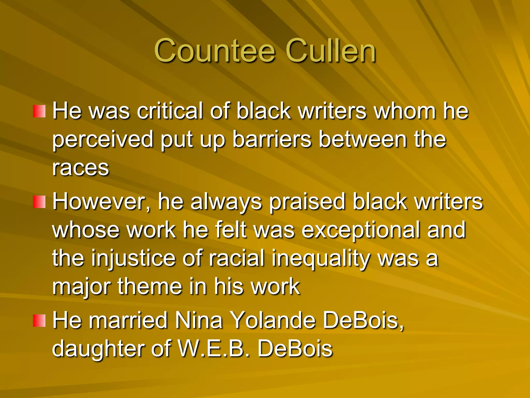 Countee Cullen
He was critical of black writers whom he
perceived put up barriers between the
races
However, he always praised black writers
whose work he felt was exceptional and
the injustice of racial inequality was a
major theme in his work
He married Nina Yolande DeBois,
daughter of W.E.B. DeBois
 