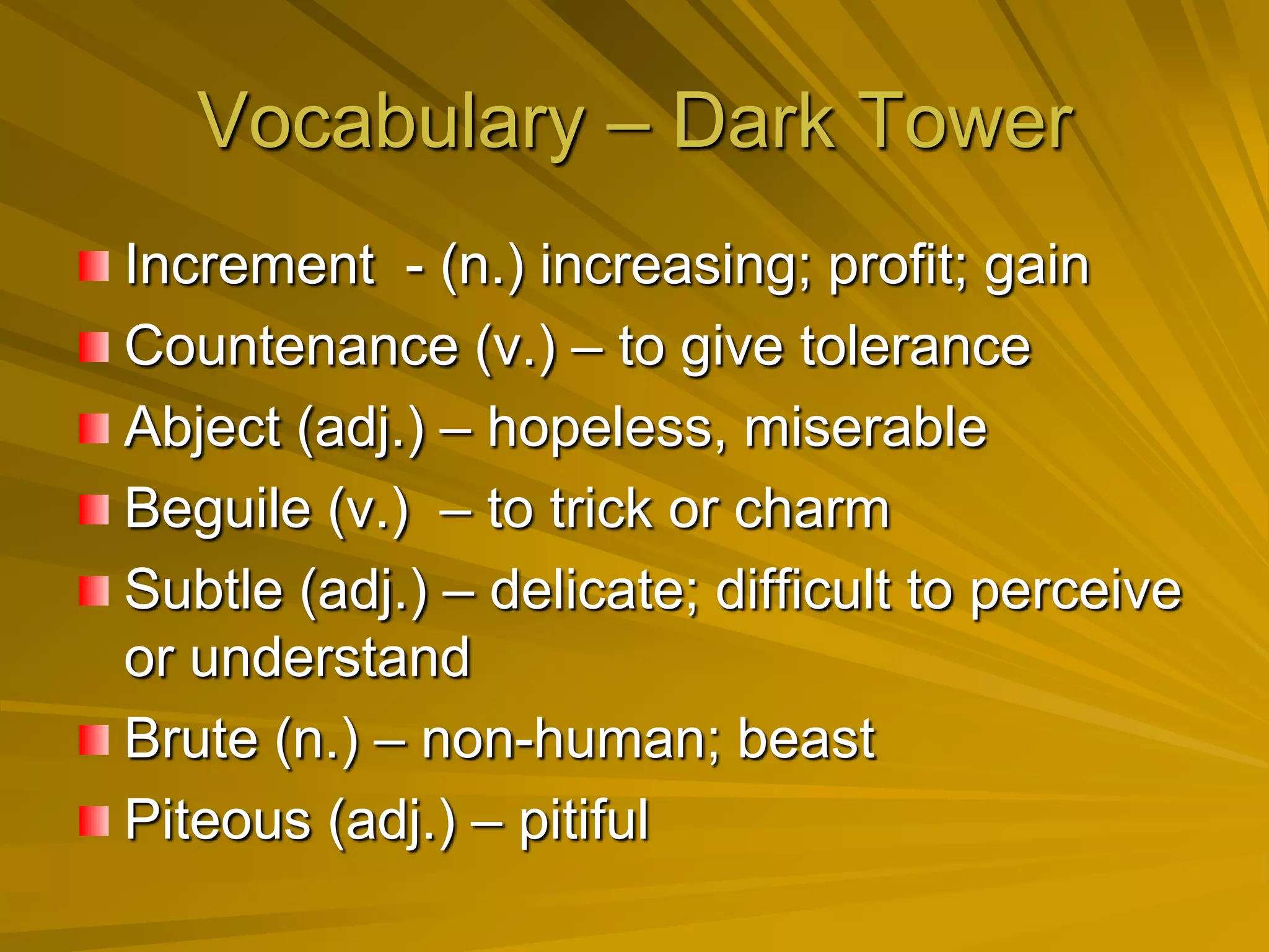 Vocabulary – Dark Tower
Increment - (n.) increasing; profit; gain
Countenance (v.) – to give tolerance
Abject (adj.) – hopeless, miserable
Beguile (v.) – to trick or charm
Subtle (adj.) – delicate; difficult to perceive
or understand
Brute (n.) – non-human; beast
Piteous (adj.) – pitiful
 