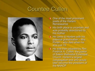 Countee Cullen
        One of the most prominent
        poets of the Harlem
        Renaissance
        His birth place is uncertain and
        was probably abandoned by
        his mother
        He came to Harlem with his
        paternal grandmother – Mrs.
        Porter – who died when he
        was just 15.
        He was then adopted by Rev.
        Fredrick A. Cullen, the pastor
        of Salem Methodist Episcopal
        Church, Harlem’s largest
        congregation and who would
        later become the president of
        the NAACP
 