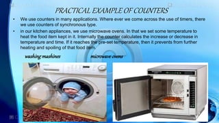 PRACTICAL EXAMPLE OF COUNTERS
• We use counters in many applications. Where ever we come across the use of timers, there
we use counters of synchronous type.
• in our kitchen appliances, we use microwave ovens. In that we set some temperature to
heat the food item kept in it. Internally the counter calculates the increase or decrease in
temperature and time. If it reaches the pre-set temperature, then it prevents from further
heating and spoiling of that food item.
washingmashines microwaveovens
 