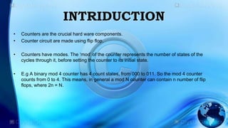 INTRIDUCTION
• Counters are the crucial hard ware components.
• Counter circuit are made using flip flop.
• Counters have modes. The ‘mod’ of the counter represents the number of states of the
cycles through it, before setting the counter to its initial state.
• E.g A binary mod 4 counter has 4 count states, from 000 to 011. So the mod 4 counter
counts from 0 to 4. This means, in general a mod N counter can contain n number of flip
flops, where 2n = N.
 