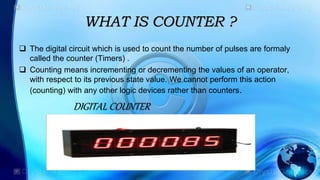 WHAT IS COUNTER ?
 The digital circuit which is used to count the number of pulses are formaly
called the counter (Timers) .
 Counting means incrementing or decrementing the values of an operator,
with respect to its previous state value. We cannot perform this action
(counting) with any other logic devices rather than counters.
DIGITAL COUNTER
 