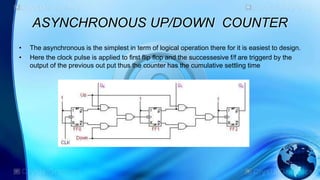 ASYNCHRONOUS UP/DOWN COUNTER
• The asynchronous is the simplest in term of logical operation there for it is easiest to design.
• Here the clock pulse is applied to first flip flop and the successesive f/f are triggerd by the
output of the previous out put thus the counter has the cumulative settling time
 