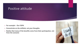 Positive attitude
 For example :- Our CGPA
 Concentrate on the actions, not your thoughts.
 Realize that many of the benefits come from their participation, not
from the outcome
 