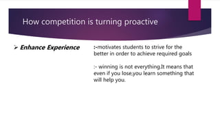 How competition is turning proactive
 Enhance Experience :-motivates students to strive for the
better in order to achieve required goals
:- winning is not everything.It means that
even if you lose,you learn something that
will help you.
 