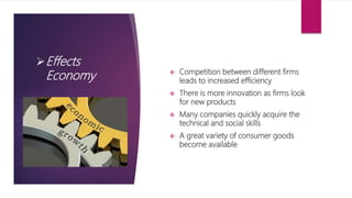 Effects
Economy  Competition between different firms
leads to increased efficiency
 There is more innovation as firms look
for new products
 Many companies quickly acquire the
technical and social skills
 A great variety of consumer goods
become available
 