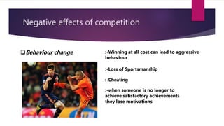 Negative effects of competition
Behaviour change :-Winning at all cost can lead to aggressive
behaviour
:-Loss of Sportsmanship
:-Cheating
:-when someone is no longer to
achieve satisfactory achievements
they lose motivations
 