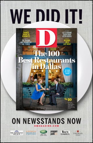 WE DID IT!
TECHNOLOGY

POLITICS

THINNER
THIGHS IN
30 MINUTES

LET’S RENAME
EVERY ROAD
AFTER DUBYA!

FASHION

HISTORY

THE TRAUMA
AND TRIUMPH OF
ABI FERRIN

RELIVING
JFK’S
LAST NIGHT
M A K I N G

D A L L A S

E V E N

B E T T E R

The 100
Best Restaurants
in Dallas
WE RANK
THE FINEST
DINING!

10

No.

LUCIA
This charming
Italian restaurant
in Oak Cliff ’s
Bishop Arts is one
of the hottest tables
in town.

ON NEWSSTANDS NOW
DMAGAZINE.COM

®

 