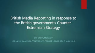 British Media Reporting in response to
the British government’s Counter-
Extremism Strategy
DR. CARYS MOSELEY
LARSN 2016 ANNUAL CONFERENCE, CARDIFF UNIVERSITY, 5 MAY 2016
 