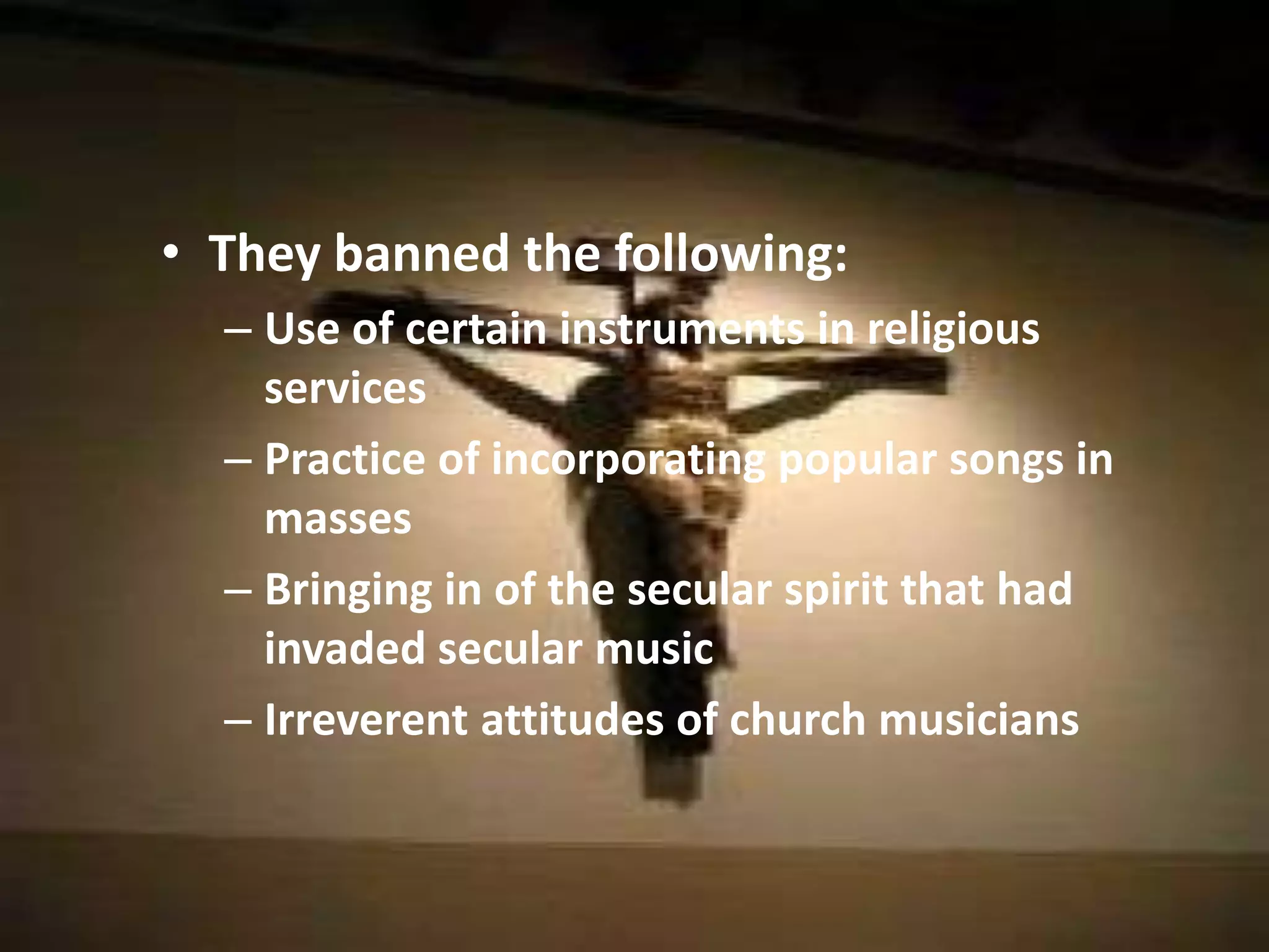 They banned the following:Use of certain instruments in religious servicesPractice of incorporating popular songs in massesBringing in of the secular spirit that had invaded secular musicIrreverent attitudes of church musicians