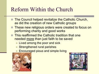 Reform Within the Church
 The Council helped revitalize the Catholic Church,
  as did the creation of new Catholic groups
 These new religious orders were created to focus on
  performing charity and good works
 This reaffirmed the Catholic tradition that one
  needed more than just faith to be saved
      Lived among the poor and sick
      Strengthened rural parishes
      Encouraged pious and simple living
 