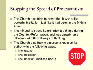 Stopping the Spread of Protestantism
 The Church also tried to prove that it was still a
  powerful institution, just like it had been in the Middle
  Ages
 It continued to stress its orthodox teachings during
  the Counter-Reformation, and was usually very
  intolerant of different ways of thinking.
 The Church also took measures to reassert its
  authority in the following ways:
      The Jesuits
      The Inquisition
      The Index of Prohibited Books
 