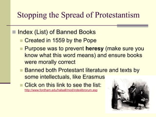 Stopping the Spread of Protestantism
 Index (List) of Banned Books
     Created in 1559 by the Pope
     Purpose was to prevent heresy (make sure you
      know what this word means) and ensure books
      were morally correct
     Banned both Protestant literature and texts by
      some intellectuals, like Erasmus
     Click on this link to see the list:
      http://www.fordham.edu/halsall/mod/indexlibrorum.asp
 