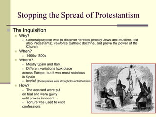 Stopping the Spread of Protestantism
 The Inquisition
      Why?
           General purpose was to discover heretics (mostly Jews and Muslims, but
            also Protestants), reinforce Catholic doctrine, and prove the power of the
            Church
      When?
           1400s-1800s
      Where?
          Mostly Spain and Italy
         Different variations took place

        across Europe, but it was most notorious
        in Spain
         Ironic! (These places were strongholds of Catholicism)

      How?
         The accused were put
        on trial and were guilty
        until proven innocent…
         Torture was used to elicit

        confessions
 