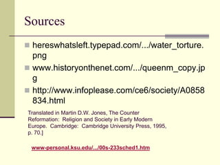 Sources
 hereswhatsleft.typepad.com/.../water_torture.
  png
 www.historyonthenet.com/.../queenm_copy.jp
  g
 http://www.infoplease.com/ce6/society/A0858
  834.html
Translated in Martin D.W. Jones, The Counter
Reformation: Religion and Society in Early Modern
Europe. Cambridge: Cambridge University Press, 1995,
p. 70.]

 www-personal.ksu.edu/.../00s-233sched1.htm
 