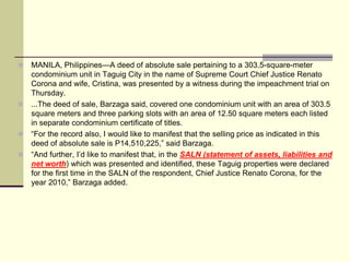    MANILA, Philippines—A deed of absolute sale pertaining to a 303.5-square-meter
    condominium unit in Taguig City in the name of Supreme Court Chief Justice Renato
    Corona and wife, Cristina, was presented by a witness during the impeachment trial on
    Thursday.
   ...The deed of sale, Barzaga said, covered one condominium unit with an area of 303.5
    square meters and three parking slots with an area of 12.50 square meters each listed
    in separate condominium certificate of titles.
   “For the record also, I would like to manifest that the selling price as indicated in this
    deed of absolute sale is P14,510,225,” said Barzaga.
   “And further, I’d like to manifest that, in the SALN (statement of assets, liabilities and
    net worth) which was presented and identified, these Taguig properties were declared
    for the first time in the SALN of the respondent, Chief Justice Renato Corona, for the
    year 2010,” Barzaga added.
 