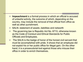  Impeachment is a formal process in which an official is accused
  of unlawful activity, the outcome of which, depending on the
  country, may include the removal of that official from office as
  well as other punishment.
 SALN- statement of assets ,liabilities and networth
 The governing law is Republic Act No. 6713, otherwise known
  as the Code of Conduct and Ethical Standards for Public
  Officials and Employees.
 The SALN is the badge of honor of the honest civil servant that
  must be accomplished with pride. It shows that an employee did
  not exploit his or her public office for illegal gain. On the other
  hand, it is a prosecutorial tool against those who misuse their
  office in order to enrich themselves.
 