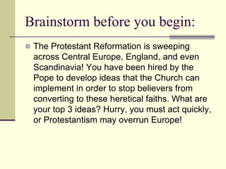 Brainstorm before you begin:
 The Protestant Reformation is sweeping
  across Central Europe, England, and even
  Scandinavia! You have been hired by the
  Pope to develop ideas that the Church can
  implement in order to stop believers from
  converting to these heretical faiths. What are
  your top 3 ideas? Hurry, you must act quickly,
  or Protestantism may overrun Europe!
 