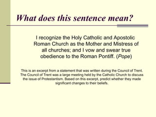 What does this sentence mean?

          I recognize the Holy Catholic and Apostolic
         Roman Church as the Mother and Mistress of
             all churches; and I vow and swear true
             obedience to the Roman Pontiff. (Pope)

 This is an excerpt from a statement that was written during the Council of Trent.
 The Council of Trent was a large meeting held by the Catholic Church to discuss
  the issue of Protestantism. Based on this excerpt, predict whether they made
                        significant changes to their beliefs.
 