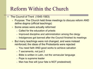 Reform Within the Church
 The Council of Trent (1545-1563)
      Purpose: The Church held three meetings to discuss reform AND
       define dogma (official teachings)
      Some areas were actually reformed
           Called for the education of priests
           Improved discipline and administration among the clergy
           Indulgences got banned after the Council finished its meetings
      But many teachings were not changed, and were instead
       reinforced; the ideas of the Protestants were rejected
           You need faith AND good works to achieve salvation
           7 sacraments, not just 2
           Bible is written in Latin, not the vernacular language
           Pope is supreme leader
           Man has free will (your fate is NOT predestined)
 