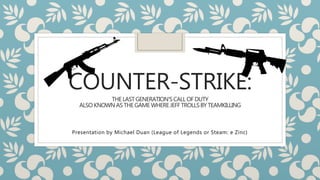 COUNTER-STRIKE: 
THE LAST GENERATION’S CALL OF DUTY 
ALSO KNOWN AS THE GAME WHERE JEFF TROLLS BY TEAMKILLING 
Presentation by Michael Duan (League of Legends or Steam: e Zinc) 
 