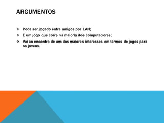 ARGUMENTOS

 Pode ser jogado entre amigos por LAN;
 É um jogo que corre na maioria dos computadores;
 Vai ao encontro de um dos maiores interesses em termos de jogos para
  os jovens.
 