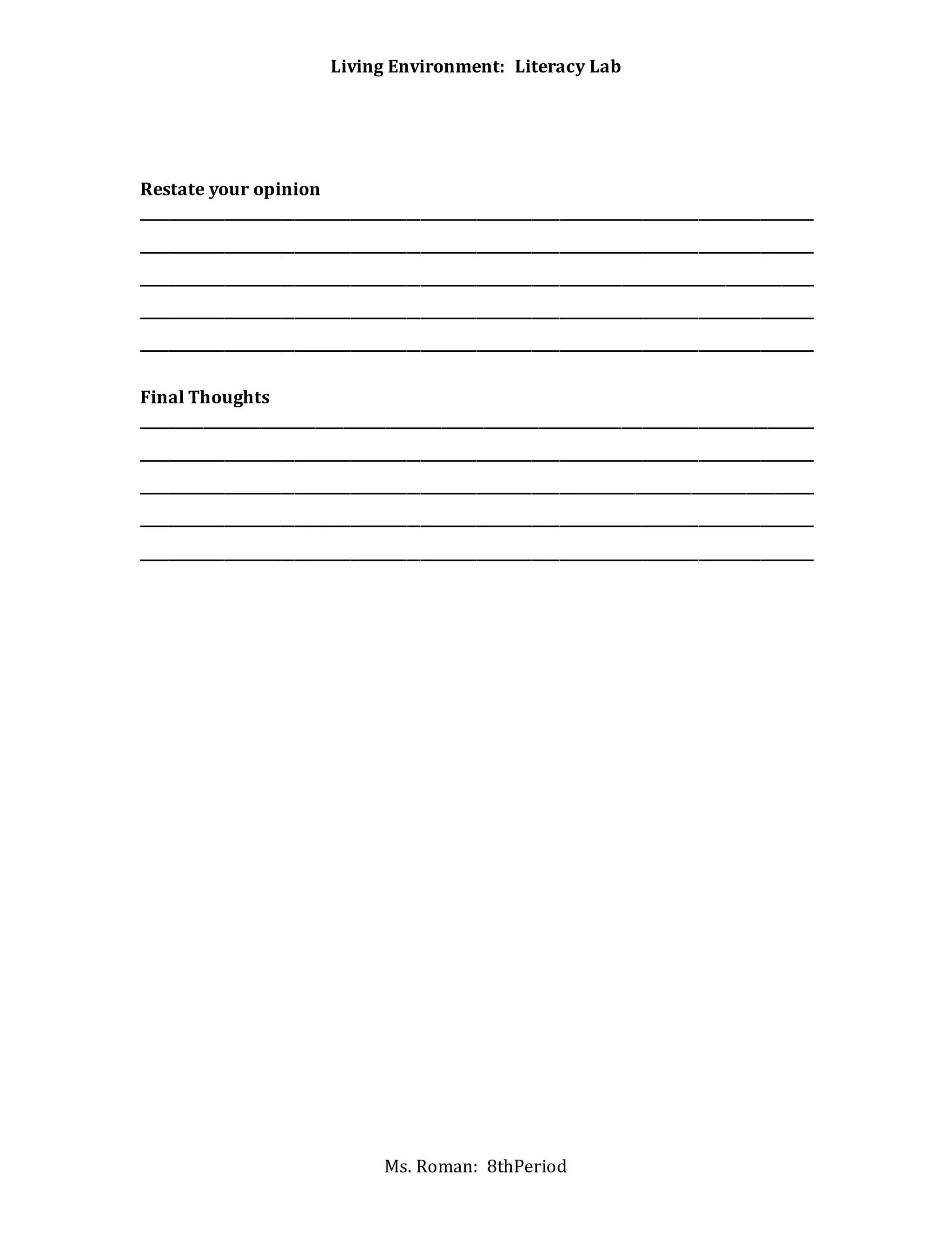 Living Environment: Literacy Lab
Ms. Roman: 8thPeriod
Restate your opinion
_________________________________________________________________________________________________
_________________________________________________________________________________________________
_________________________________________________________________________________________________
_________________________________________________________________________________________________
_________________________________________________________________________________________________
Final Thoughts
_________________________________________________________________________________________________
_________________________________________________________________________________________________
_________________________________________________________________________________________________
_________________________________________________________________________________________________
_________________________________________________________________________________________________
 