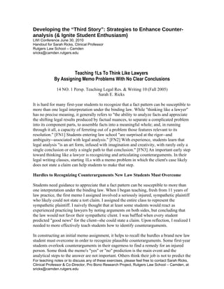 Developing the “Third Story”: Strategies to Enhance Counter-
analysis (& Ignite Student Enthusiasm)
LWI Conference June 30, 2010
Handout for Sarah Ricks, Clinical Professor
Rutgers Law School – Camden
sricks@camden.rutgers.edu




                      Teaching 1Ls To Think Like Lawyers
             By Assigning Memo Problems With No Clear Conclusions
              14 NO. 1 Persp. Teaching Legal Res. & Writing 10 (Fall 2005)
                                    Sarah E. Ricks

It is hard for many first-year students to recognize that a fact pattern can be susceptible to
more than one legal interpretation under the binding law. While "thinking like a lawyer"
has no precise meaning, it generally refers to "the ability to analyze facts and appreciate
the shifting legal results produced by factual nuances, to separate a complicated problem
into its component parts, to assemble facts into a meaningful whole; and, in running
through it all, a capacity of ferreting out of a problem those features relevant to its
resolution." [FN1] Students entering law school "are surprised at the rigor--and
ambiguity--associated with legal analysis." [FN2] With experience, students learn that
legal analysis "is an art form, infused with imagination and creativity, with rarely only a
single conclusion or only a single path to that conclusion." [FN3] An important early step
toward thinking like a lawyer is recognizing and articulating counterarguments. In their
legal writing classes, starting 1Ls with a memo problem in which the client's case likely
does not state a claim can help students to make that step.

Hurdles to Recognizing Counterarguments New Law Students Must Overcome

Students need guidance to appreciate that a fact pattern can be susceptible to more than
one interpretation under the binding law. When I began teaching, fresh from 11 years of
law practice, the first memo I assigned involved a seriously injured, sympathetic plaintiff
who likely could not state a tort claim. I assigned the entire class to represent the
sympathetic plaintiff. I naively thought that at least some students would react as
experienced practicing lawyers by noting arguments on both sides, but concluding that
the law would not favor their sympathetic client. I was baffled when every student
predicted "good news" for the client--she could state a claim. Upon reflection, I realized I
needed to more effectively teach students how to identify counterarguments.

In constructing an initial memo assignment, it helps to recall the hurdles a brand new law
student must overcome in order to recognize plausible counterarguments. Some first-year
students overlook counterarguments in their eagerness to find a remedy for an injured
person. Some think the memo's "yes" or "no" prediction is the main event and the
analytical steps to the answer are not important. Others think their job is not to predict the
For teaching notes or to discuss any of these exercises, please feel free to contact Sarah Ricks,
Clinical Professor & Co-Director, Pro Bono Research Project, Rutgers Law School – Camden, at
sricks@camden.rutgers.edu
 