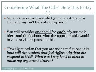 Considering What The Other Side Has to Say
 Good writers can acknowledge that what they are

trying to say isn‟t the only viewpoint.

 You will consider one detail for each of your main

ideas and think about what the opposing side would
have to say in response to this.

 This big question that you are trying to figure out is:

how will the readers that feel differently than me
respond to this? What can I say back to them to
make my argument clearer?

www.edgalaxy.com - Cool Stuff for Nerdy
Teachers

 