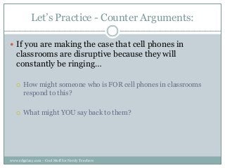 Let‟s Practice - Counter Arguments:
 If you are making the case that cell phones in

classrooms are disruptive because they will
constantly be ringing…


How might someone who is FOR cell phones in classrooms
respond to this?



What might YOU say back to them?

www.edgalaxy.com - Cool Stuff for Nerdy Teachers

 