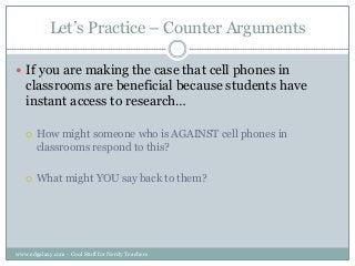 Let‟s Practice – Counter Arguments
 If you are making the case that cell phones in

classrooms are beneficial because students have
instant access to research…


How might someone who is AGAINST cell phones in
classrooms respond to this?



What might YOU say back to them?

www.edgalaxy.com - Cool Stuff for Nerdy Teachers

 