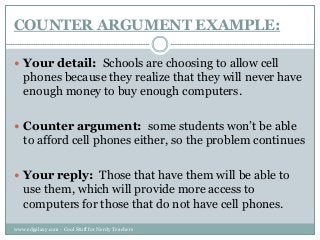 COUNTER ARGUMENT EXAMPLE:
 Your detail: Schools are choosing to allow cell

phones because they realize that they will never have
enough money to buy enough computers.
 Counter argument: some students won‟t be able

to afford cell phones either, so the problem continues
 Your reply: Those that have them will be able to

use them, which will provide more access to
computers for those that do not have cell phones.
www.edgalaxy.com - Cool Stuff for Nerdy Teachers

 