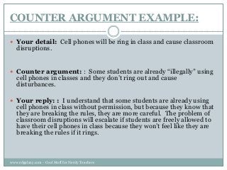 COUNTER ARGUMENT EXAMPLE:
 Your detail: Cell phones will be ring in class and cause classroom

disruptions.

 Counter argument: : Some students are already “illegally” using

cell phones in classes and they don‟t ring out and cause
disturbances.

 Your reply: : I understand that some students are already using

cell phones in class without permission, but because they know that
they are breaking the rules, they are more careful. The problem of
classroom disruptions will escalate if students are freely allowed to
have their cell phones in class because they won‟t feel like they are
breaking the rules if it rings.

www.edgalaxy.com - Cool Stuff for Nerdy Teachers

 