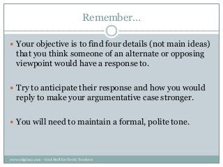 Remember…
 Your objective is to find four details (not main ideas)

that you think someone of an alternate or opposing
viewpoint would have a response to.
 Try to anticipate their response and how you would

reply to make your argumentative case stronger.
 You will need to maintain a formal, polite tone.

www.edgalaxy.com - Cool Stuff for Nerdy Teachers

 