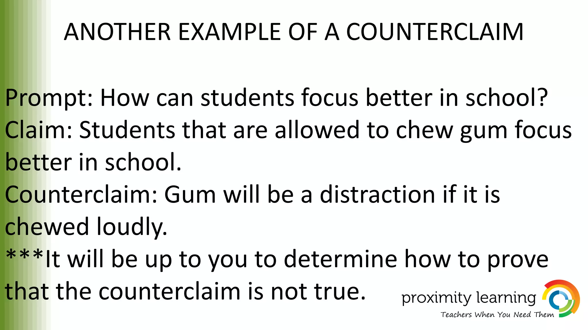 ANOTHER EXAMPLE OF A COUNTERCLAIM
Prompt: How can students focus better in school?
Claim: Students that are allowed to chew gum focus
better in school.
Counterclaim: Gum will be a distraction if it is
chewed loudly.
***It will be up to you to determine how to prove
that the counterclaim is not true.
