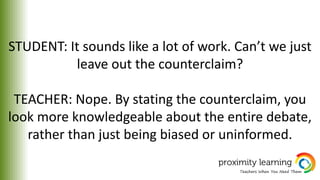 STUDENT: It sounds like a lot of work. Can’t we just
leave out the counterclaim?
TEACHER: Nope. By stating the counterclaim, you
look more knowledgeable about the entire debate,
rather than just being biased or uninformed.