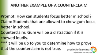 ANOTHER EXAMPLE OF A COUNTERCLAIM
Prompt: How can students focus better in school?
Claim: Students that are allowed to chew gum focus
better in school.
Counterclaim: Gum will be a distraction if it is
chewed loudly.
***It will be up to you to determine how to prove
that the counterclaim is not true.