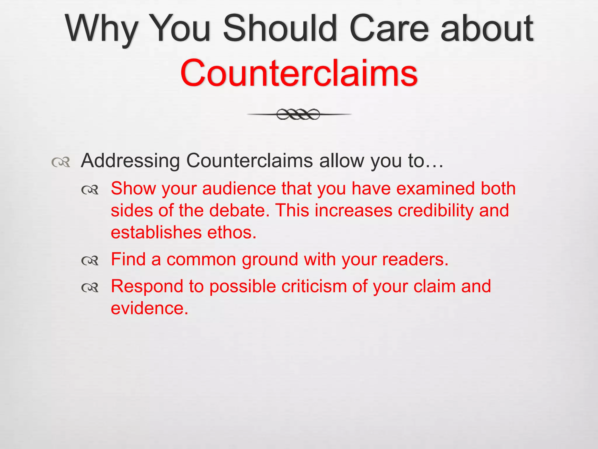 Why You Should Care about
Counterclaims
 Addressing Counterclaims allow you to…
 Show your audience that you have examined both
sides of the debate. This increases credibility and
establishes ethos.
 Find a common ground with your readers.
 Respond to possible criticism of your claim and
evidence.
 