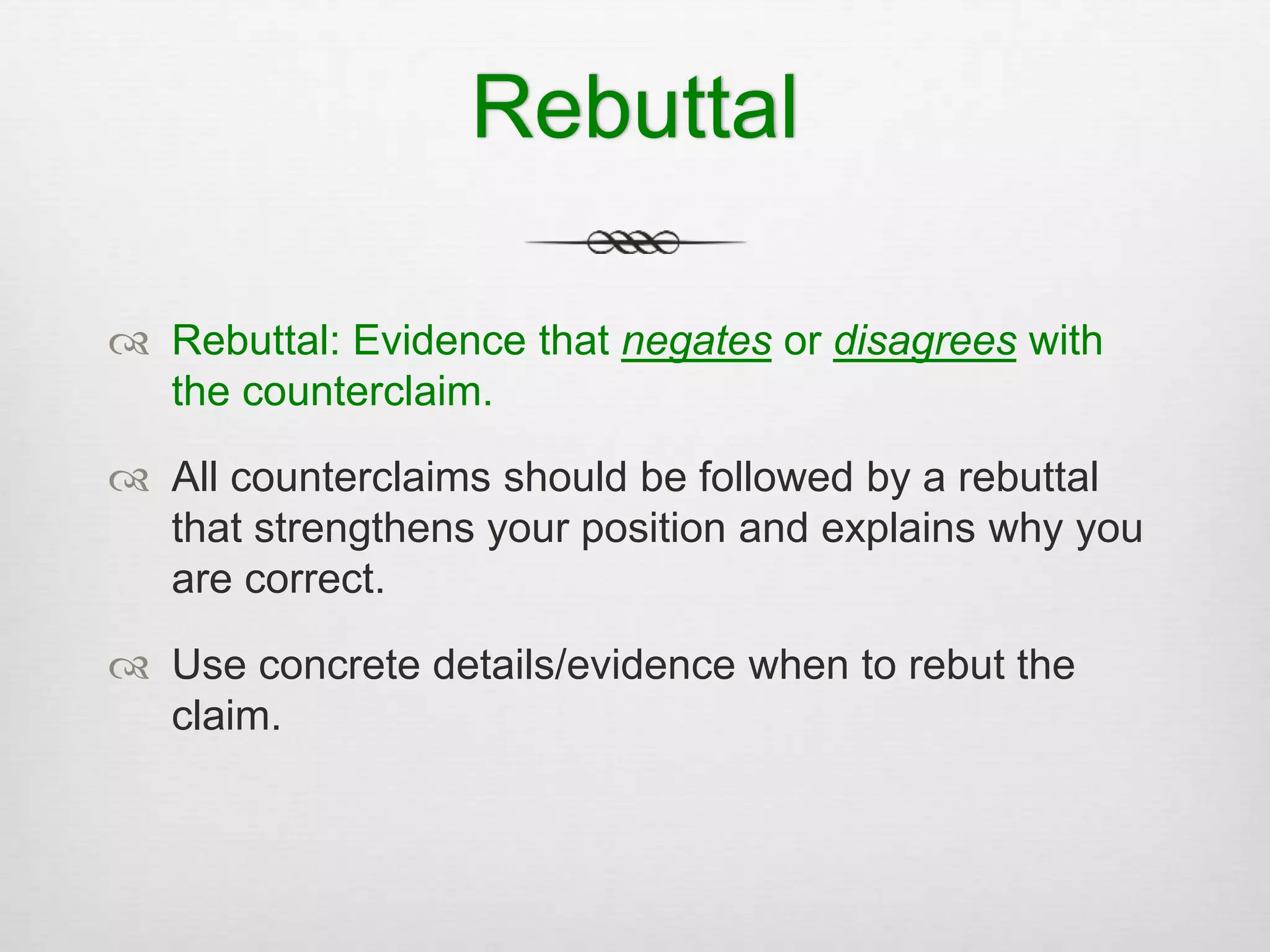 Rebuttal
 Rebuttal: Evidence that negates or disagrees with
the counterclaim.
 All counterclaims should be followed by a rebuttal
that strengthens your position and explains why you
are correct.
 Use concrete details/evidence when to rebut the
claim.
 