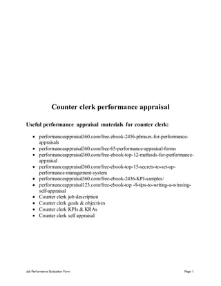 Job Performance Evaluation Form Page 1
Counter clerk performance appraisal
Useful performance appraisal materials for counter clerk:
 performanceappraisal360.com/free-ebook-2456-phrases-for-performance-
appraisals
 performanceappraisal360.com/free-65-performance-appraisal-forms
 performanceappraisal360.com/free-ebook-top-12-methods-for-performance-
appraisal
 performanceappraisal360.com/free-ebook-top-15-secrets-to-set-up-
performance-management-system
 performanceappraisal360.com/free-ebook-2436-KPI-samples/
 performanceappraisal123.com/free-ebook-top -9-tips-to-writing-a-winning-
self-appraisal
 Counter clerk job description
 Counter clerk goals & objectives
 Counter clerk KPIs & KRAs
 Counter clerk self appraisal
 