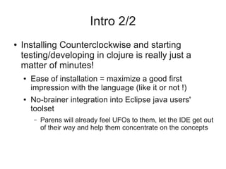 Intro 2/2
● Installing Counterclockwise and starting
testing/developing in clojure is really just a
matter of minutes!
● Ease of installation = maximize a good first
impression with the language (like it or not !)
● No-brainer integration into Eclipse java users'
toolset
– Parens will already feel UFOs to them, let the IDE get out
of their way and help them concentrate on the concepts
 