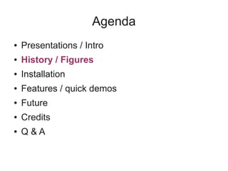 Agenda
● Presentations / Intro
● History / Figures
● Installation
● Features / quick demos
● Future
● Credits
● Q & A
 