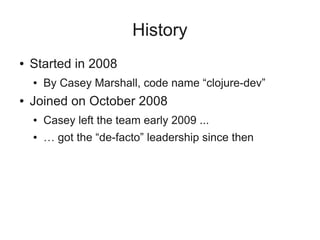 History
● Started in 2008
● By Casey Marshall, code name “clojure-dev”
● Joined on October 2008
● Casey left the team early 2009 ...
● … got the “de-facto” leadership since then
 