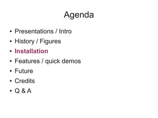 Agenda
● Presentations / Intro
● History / Figures
● Installation
● Features / quick demos
● Future
● Credits
● Q & A
 