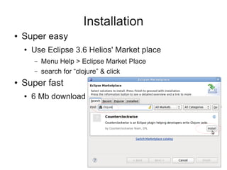 Installation
● Super easy
● Use Eclipse 3.6 Helios' Market place
– Menu Help > Eclipse Market Place
– search for “clojure” & click
● Super fast
● 6 Mb download
 