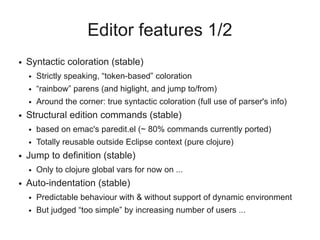 Editor features 1/2
● Syntactic coloration (stable)
● Strictly speaking, “token-based” coloration
● “rainbow” parens (and higlight, and jump to/from)
● Around the corner: true syntactic coloration (full use of parser's info)
● Structural edition commands (stable)
● based on emac's paredit.el (~ 80% commands currently ported)
● Totally reusable outside Eclipse context (pure clojure)
● Jump to definition (stable)
● Only to clojure global vars for now on ...
● Auto-indentation (stable)
● Predictable behaviour with & without support of dynamic environment
● But judged “too simple” by increasing number of users ...
 