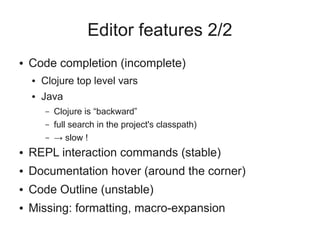 Editor features 2/2
● Code completion (incomplete)
● Clojure top level vars
● Java
– Clojure is “backward”
– full search in the project's classpath)
– → slow !
● REPL interaction commands (stable)
● Documentation hover (around the corner)
● Code Outline (unstable)
● Missing: formatting, macro-expansion
 